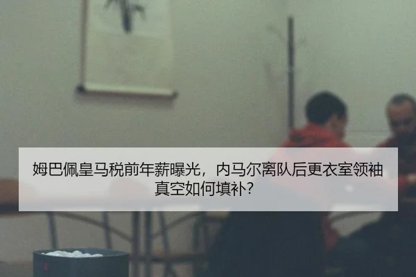 姆巴佩皇马税前年薪曝光，内马尔离队后更衣室领袖真空如何填补？