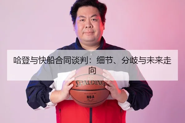 哈登与快船合同谈判：细节、分歧与未来走向