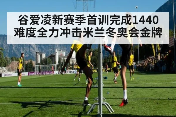 谷爱凌新赛季首训完成1440难度全力冲击米兰冬奥会金牌