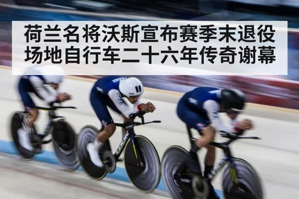 荷兰名将沃斯宣布赛季末退役 场地自行车二十六年传奇谢幕